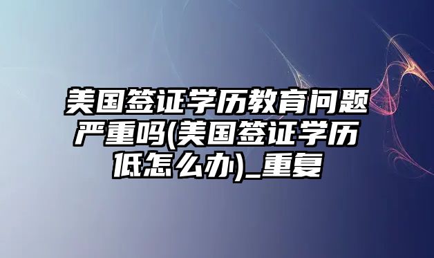 美國簽證學(xué)歷教育問題嚴(yán)重嗎(美國簽證學(xué)歷低怎么辦)_重復(fù)