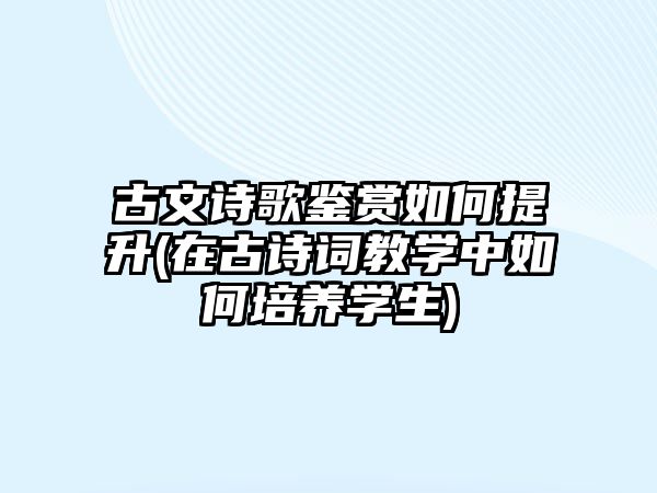 古文詩歌鑒賞如何提升(在古詩詞教學(xué)中如何培養(yǎng)學(xué)生)