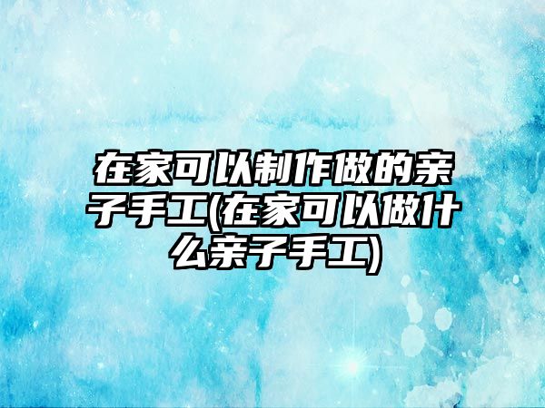 在家可以制作做的親子手工(在家可以做什么親子手工)