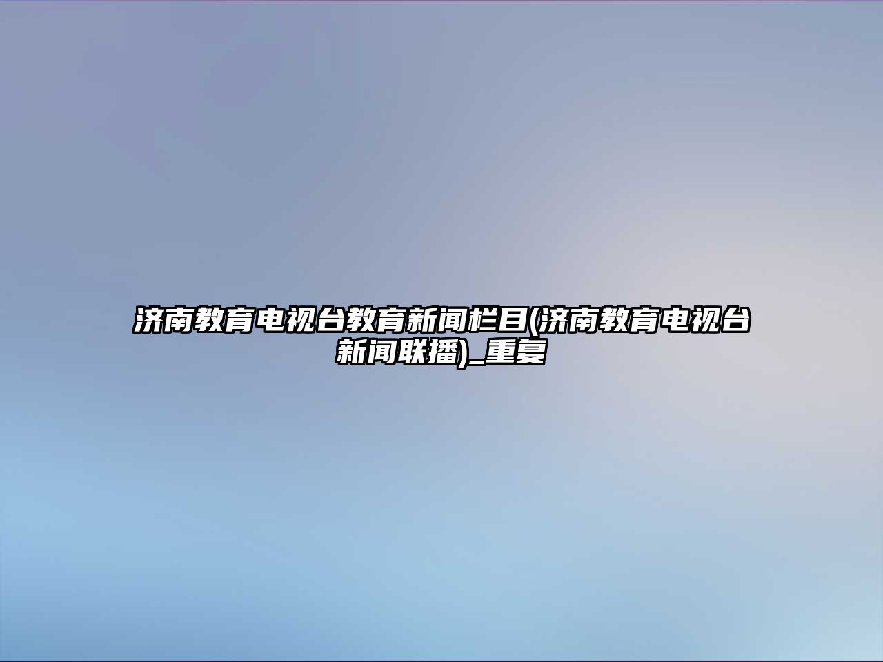 濟南教育電視臺教育新聞欄目(濟南教育電視臺新聞聯播)_重復