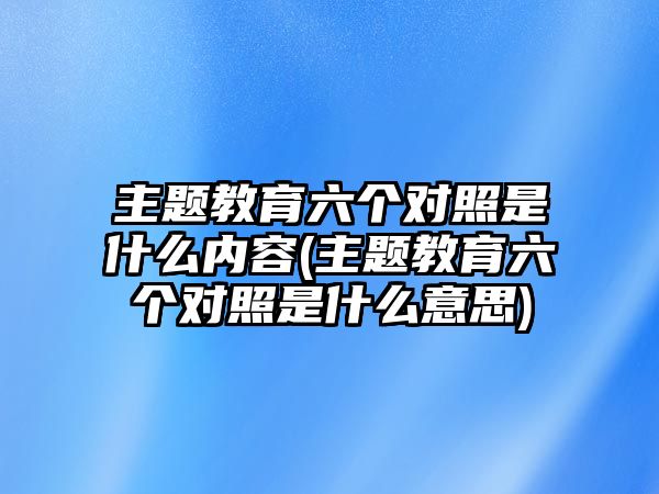 主題教育六個(gè)對(duì)照是什么內(nèi)容(主題教育六個(gè)對(duì)照是什么意思)