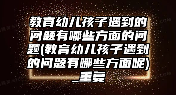 教育幼兒孩子遇到的問題有哪些方面的問題(教育幼兒孩子遇到的問題有哪些方面呢)_重復(fù)