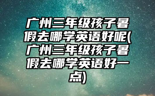 廣州三年級孩子暑假去哪學英語好呢(廣州三年級孩子暑假去哪學英語好一點)