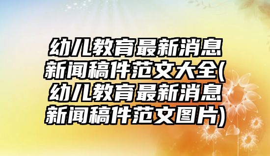 幼兒教育最新消息新聞稿件范文大全(幼兒教育最新消息新聞稿件范文圖片)