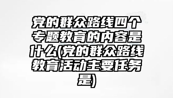 黨的群眾路線四個專題教育的內(nèi)容是什么(黨的群眾路線教育活動主要任務是)