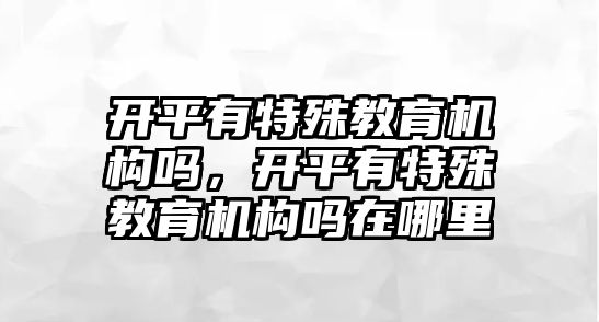 開平有特殊教育機(jī)構(gòu)嗎，開平有特殊教育機(jī)構(gòu)嗎在哪里