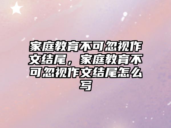 家庭教育不可忽視作文結(jié)尾，家庭教育不可忽視作文結(jié)尾怎么寫