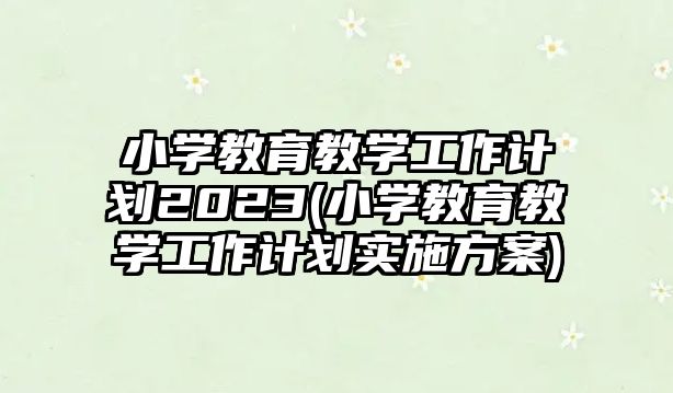 小學教育教學工作計劃2023(小學教育教學工作計劃實施方案)