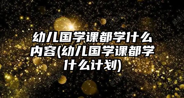 幼兒國(guó)學(xué)課都學(xué)什么內(nèi)容(幼兒國(guó)學(xué)課都學(xué)什么計(jì)劃)