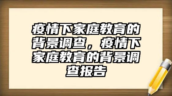 疫情下家庭教育的背景調查，疫情下家庭教育的背景調查報告