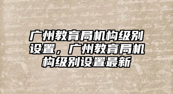 廣州教育局機(jī)構(gòu)級(jí)別設(shè)置，廣州教育局機(jī)構(gòu)級(jí)別設(shè)置最新