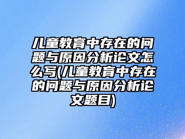 兒童教育中存在的問題與原因分析論文怎么寫(兒童教育中存在的問題與原因分析論文題目)