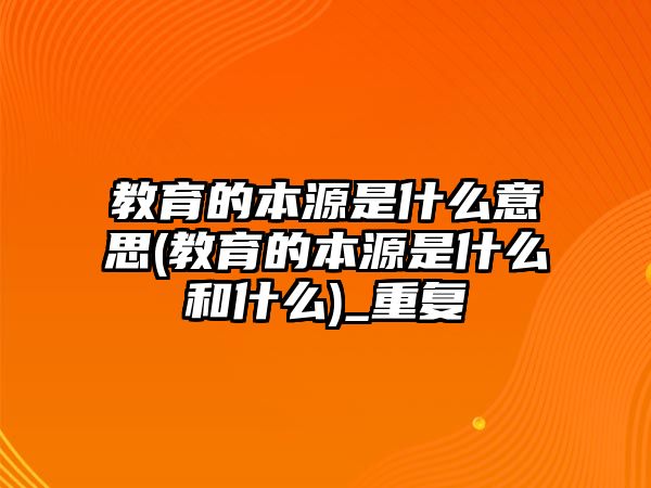 教育的本源是什么意思(教育的本源是什么和什么)_重復(fù)