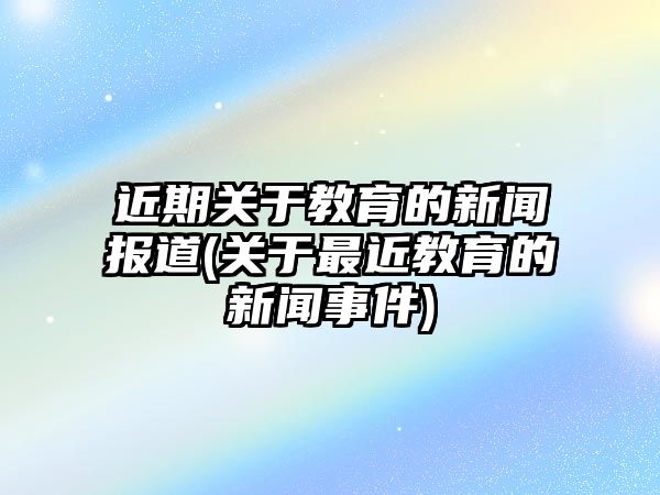 近期關(guān)于教育的新聞報道(關(guān)于最近教育的新聞事件)