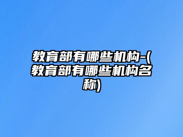 教育部有哪些機(jī)構(gòu)-(教育部有哪些機(jī)構(gòu)名稱)