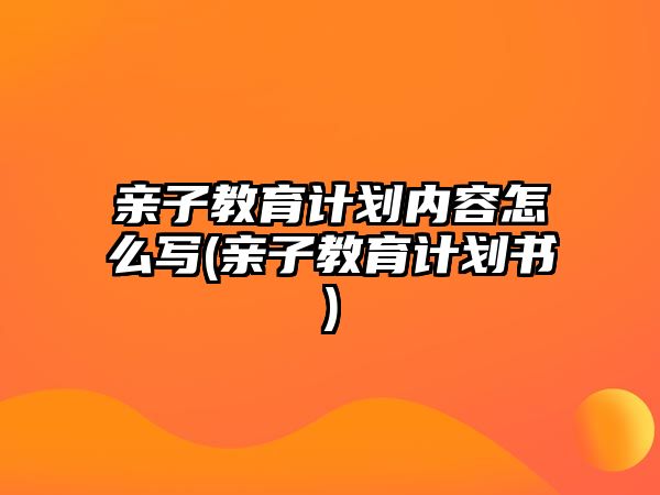 親子教育計劃內(nèi)容怎么寫(親子教育計劃書)