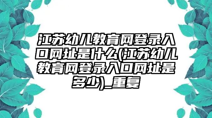 江蘇幼兒教育網(wǎng)登錄入口網(wǎng)址是什么(江蘇幼兒教育網(wǎng)登錄入口網(wǎng)址是多少)_重復(fù)