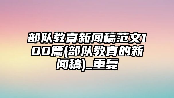 部隊(duì)教育新聞稿范文100篇(部隊(duì)教育的新聞稿)_重復(fù)