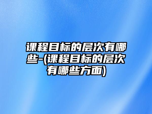 課程目標(biāo)的層次有哪些-(課程目標(biāo)的層次有哪些方面)