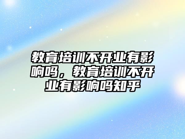 教育培訓(xùn)不開業(yè)有影響嗎，教育培訓(xùn)不開業(yè)有影響嗎知乎