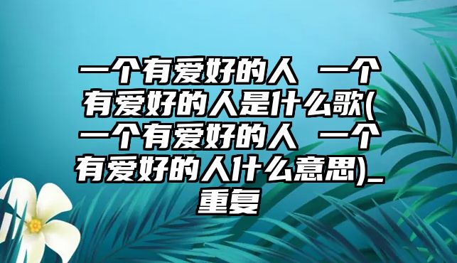 一個(gè)有愛好的人 一個(gè)有愛好的人是什么歌(一個(gè)有愛好的人 一個(gè)有愛好的人什么意思)_重復(fù)