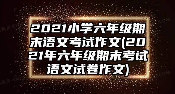 2021小學六年級期末語文考試作文(2021年六年級期末考試語文試卷作文)