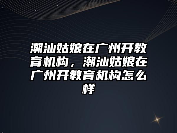 潮汕姑娘在廣州開教育機構(gòu)，潮汕姑娘在廣州開教育機構(gòu)怎么樣