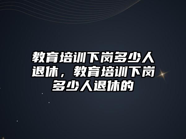 教育培訓(xùn)下崗多少人退休，教育培訓(xùn)下崗多少人退休的