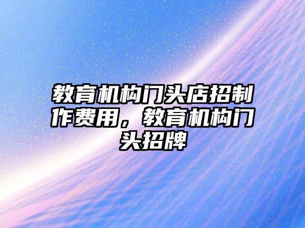 教育機(jī)構(gòu)門頭店招制作費用，教育機(jī)構(gòu)門頭招牌