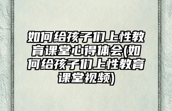 如何給孩子們上性教育課堂心得體會(如何給孩子們上性教育課堂視頻)