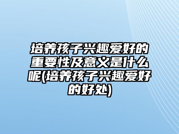 培養(yǎng)孩子興趣愛好的重要性及意義是什么呢(培養(yǎng)孩子興趣愛好的好處)