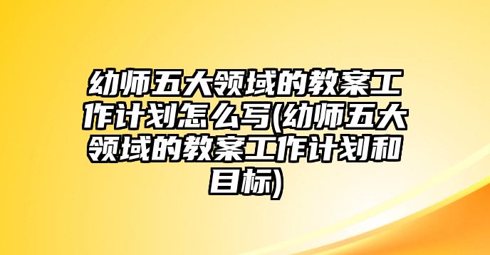 幼師五大領(lǐng)域的教案工作計(jì)劃怎么寫(xiě)(幼師五大領(lǐng)域的教案工作計(jì)劃和目標(biāo))