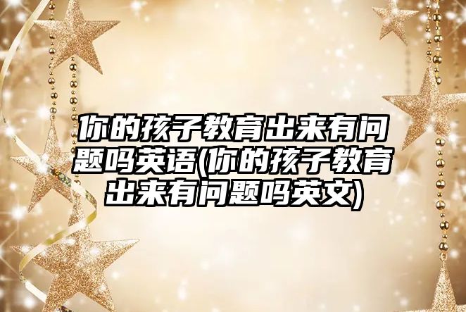 你的孩子教育出來有問題嗎英語(你的孩子教育出來有問題嗎英文)