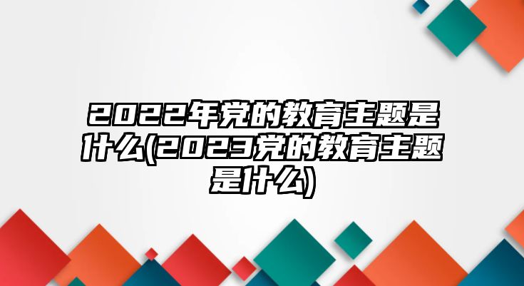 2022年黨的教育主題是什么(2023黨的教育主題是什么)