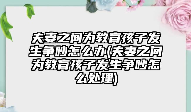 夫妻之間為教育孩子發(fā)生爭吵怎么辦(夫妻之間為教育孩子發(fā)生爭吵怎么處理)