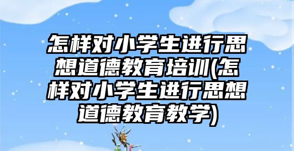 怎樣對小學(xué)生進行思想道德教育培訓(xùn)(怎樣對小學(xué)生進行思想道德教育教學(xué))