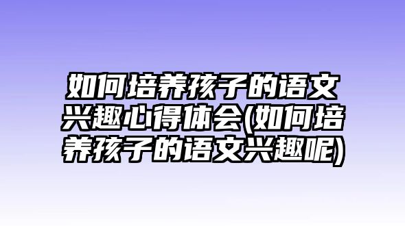 如何培養(yǎng)孩子的語文興趣心得體會(如何培養(yǎng)孩子的語文興趣呢)