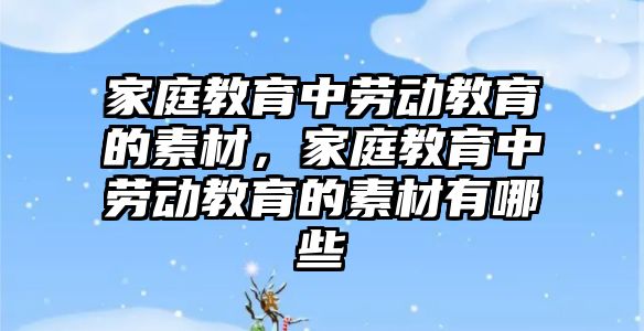 家庭教育中勞動教育的素材，家庭教育中勞動教育的素材有哪些