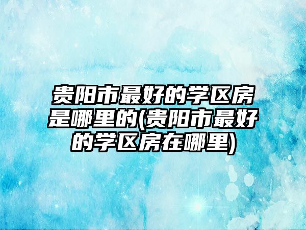 貴陽市最好的學(xué)區(qū)房是哪里的(貴陽市最好的學(xué)區(qū)房在哪里)