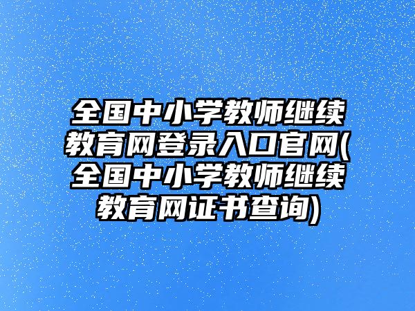 全國中小學教師繼續(xù)教育網登錄入口官網(全國中小學教師繼續(xù)教育網證書查詢)