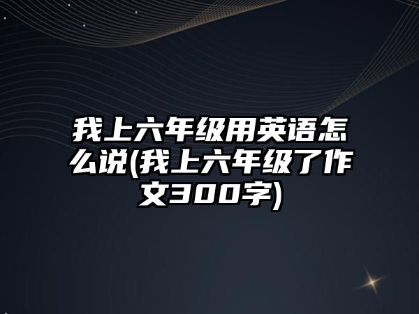 我上六年級用英語怎么說(我上六年級了作文300字)