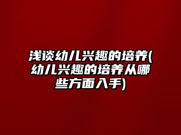 淺談幼兒興趣的培養(yǎng)(幼兒興趣的培養(yǎng)從哪些方面入手)