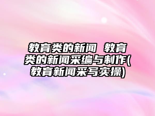 教育類的新聞 教育類的新聞采編與制作(教育新聞采寫實操)