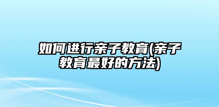 如何進(jìn)行親子教育(親子教育最好的方法)