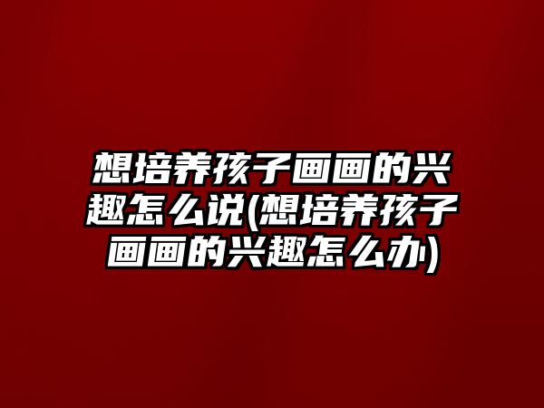 想培養(yǎng)孩子畫畫的興趣怎么說(想培養(yǎng)孩子畫畫的興趣怎么辦)