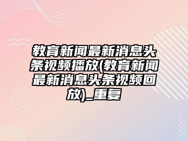 教育新聞最新消息頭條視頻播放(教育新聞最新消息頭條視頻回放)_重復