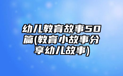 幼兒教育故事50篇(教育小故事分享幼兒故事)