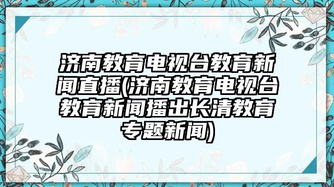 濟(jì)南教育電視臺(tái)教育新聞直播(濟(jì)南教育電視臺(tái)教育新聞播出長清教育專題新聞)