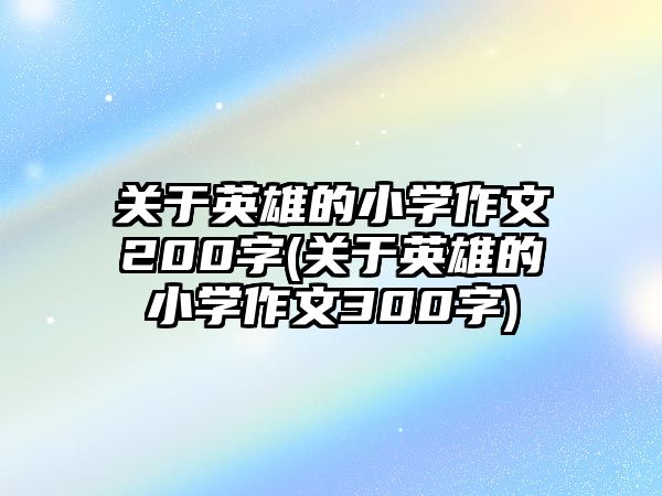 關于英雄的小學作文200字(關于英雄的小學作文300字)