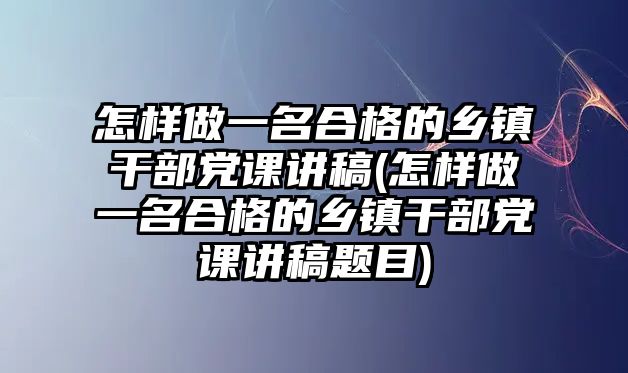 怎樣做一名合格的鄉(xiāng)鎮(zhèn)干部黨課講稿(怎樣做一名合格的鄉(xiāng)鎮(zhèn)干部黨課講稿題目)